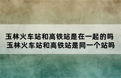 玉林火车站和高铁站是在一起的吗 玉林火车站和高铁站是同一个站吗